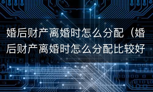 婚后财产离婚时怎么分配（婚后财产离婚时怎么分配比较好）