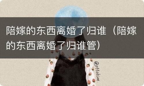 陪嫁的东西离婚了归谁（陪嫁的东西离婚了归谁管）