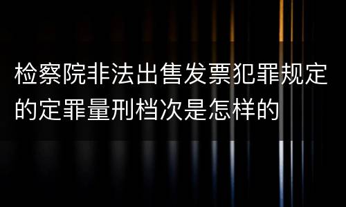检察院非法出售发票犯罪规定的定罪量刑档次是怎样的