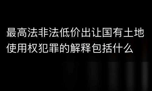 最高法非法低价出让国有土地使用权犯罪的解释包括什么