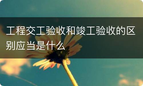 工程交工验收和竣工验收的区别应当是什么