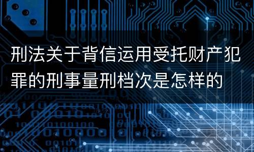 刑法关于背信运用受托财产犯罪的刑事量刑档次是怎样的