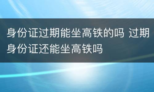 身份证过期能坐高铁的吗 过期身份证还能坐高铁吗