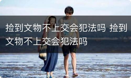 捡到文物不上交会犯法吗 捡到文物不上交会犯法吗