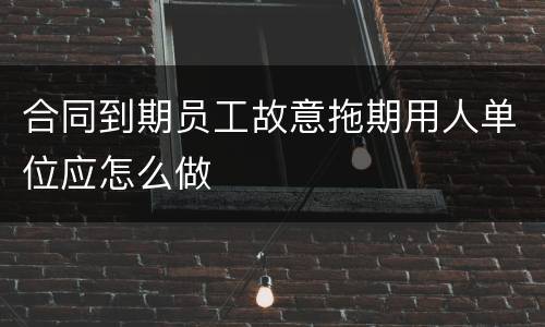 合同到期员工故意拖期用人单位应怎么做
