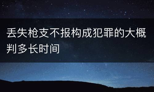 丢失枪支不报构成犯罪的大概判多长时间