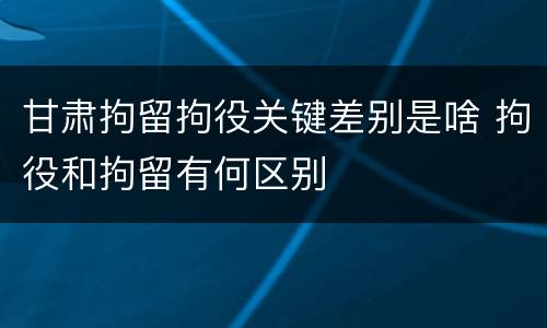 甘肃拘留拘役关键差别是啥 拘役和拘留有何区别