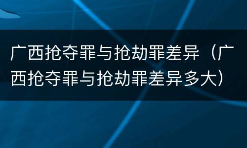 广西抢夺罪与抢劫罪差异（广西抢夺罪与抢劫罪差异多大）