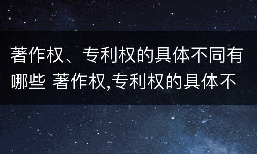 著作权、专利权的具体不同有哪些 著作权,专利权的具体不同有哪些特点