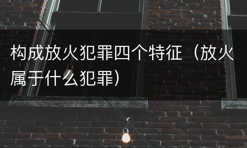 构成放火犯罪四个特征（放火属于什么犯罪）
