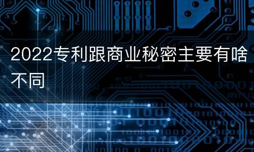 2022专利跟商业秘密主要有啥不同