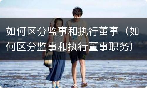 如何区分监事和执行董事（如何区分监事和执行董事职务）