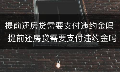 提前还房贷需要支付违约金吗 提前还房贷需要支付违约金吗怎么办