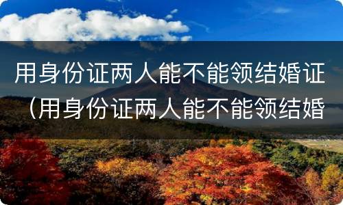用身份证两人能不能领结婚证（用身份证两人能不能领结婚证呀）