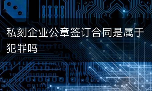 私刻企业公章签订合同是属于犯罪吗