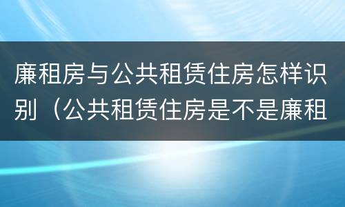 廉租房与公共租赁住房怎样识别（公共租赁住房是不是廉租房）