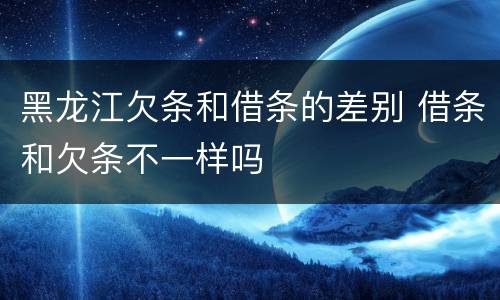 黑龙江欠条和借条的差别 借条和欠条不一样吗