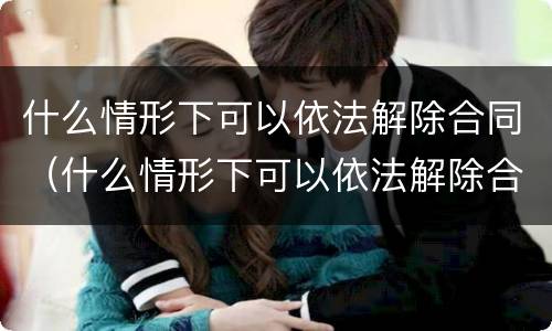 什么情形下可以依法解除合同（什么情形下可以依法解除合同纠纷）