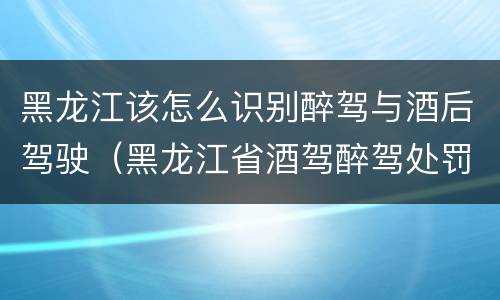 黑龙江该怎么识别醉驾与酒后驾驶（黑龙江省酒驾醉驾处罚标准）