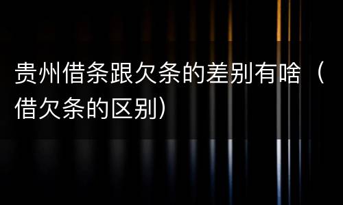 贵州借条跟欠条的差别有啥（借欠条的区别）