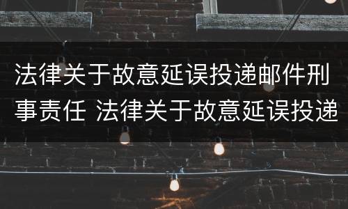 法律关于故意延误投递邮件刑事责任 法律关于故意延误投递邮件刑事责任的规定