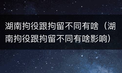 湖南拘役跟拘留不同有啥（湖南拘役跟拘留不同有啥影响）