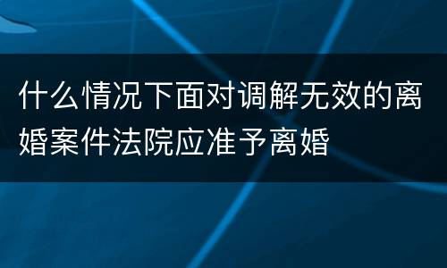 什么情况下面对调解无效的离婚案件法院应准予离婚