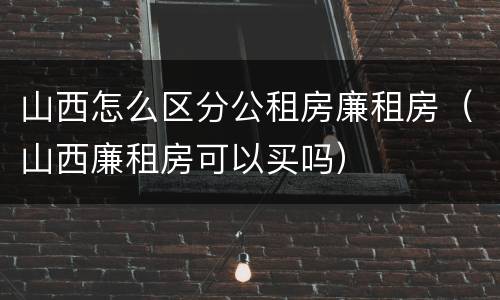 山西怎么区分公租房廉租房（山西廉租房可以买吗）