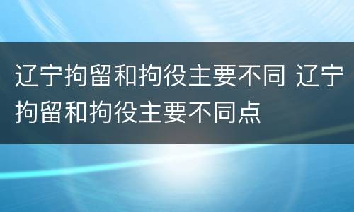 辽宁拘留和拘役主要不同 辽宁拘留和拘役主要不同点