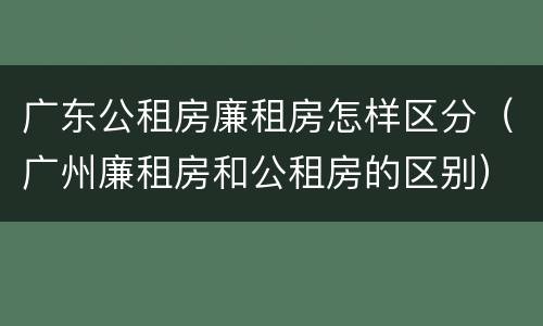 广东公租房廉租房怎样区分（广州廉租房和公租房的区别）