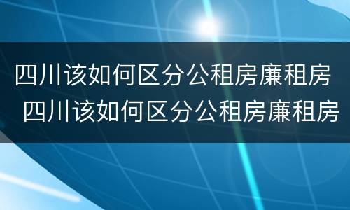 四川该如何区分公租房廉租房 四川该如何区分公租房廉租房区别