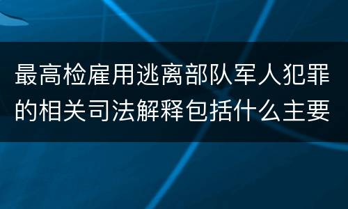 最高检雇用逃离部队军人犯罪的相关司法解释包括什么主要规定