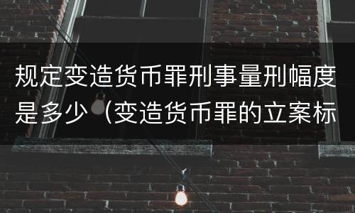 规定变造货币罪刑事量刑幅度是多少（变造货币罪的立案标准）