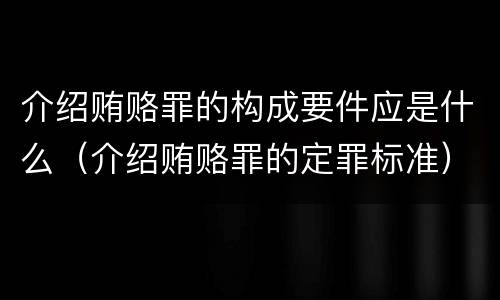 介绍贿赂罪的构成要件应是什么（介绍贿赂罪的定罪标准）