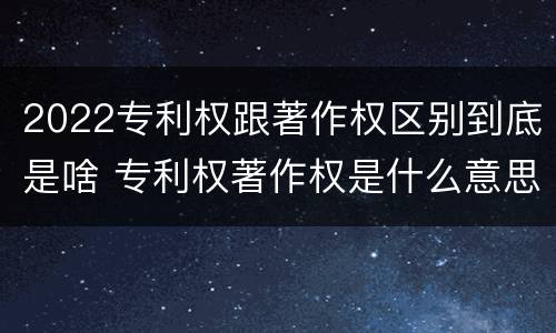 2022专利权跟著作权区别到底是啥 专利权著作权是什么意思