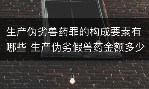 生产伪劣兽药罪的构成要素有哪些 生产伪劣假兽药金额多少量刑