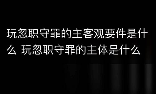 玩忽职守罪的主客观要件是什么 玩忽职守罪的主体是什么