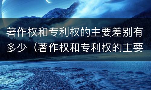 著作权和专利权的主要差别有多少（著作权和专利权的主要差别有多少种）