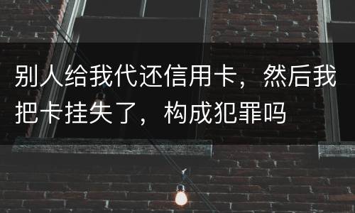 别人给我代还信用卡，然后我把卡挂失了，构成犯罪吗