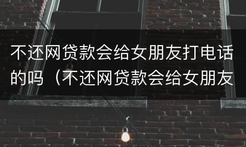 不还网贷款会给女朋友打电话的吗（不还网贷款会给女朋友打电话的吗怎么办）