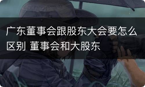 广东董事会跟股东大会要怎么区别 董事会和大股东