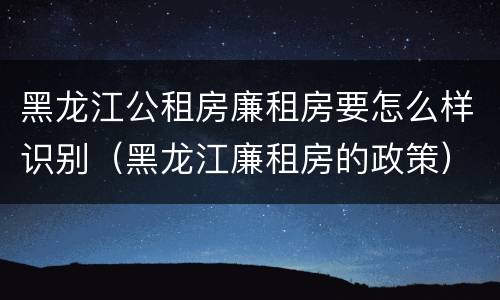 黑龙江公租房廉租房要怎么样识别（黑龙江廉租房的政策）