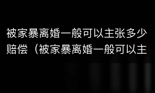 被家暴离婚一般可以主张多少赔偿（被家暴离婚一般可以主张多少赔偿呢）