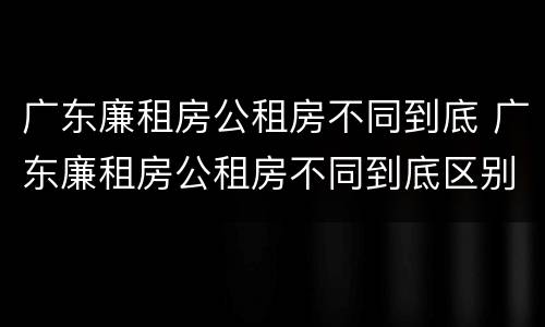 广东廉租房公租房不同到底 广东廉租房公租房不同到底区别