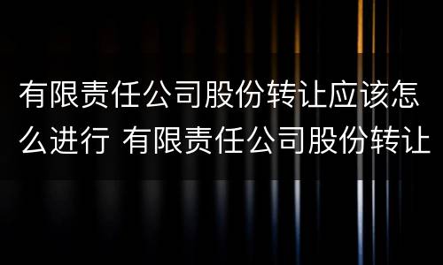 有限责任公司股份转让应该怎么进行 有限责任公司股份转让应该怎么进行