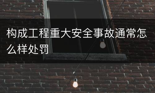 构成工程重大安全事故通常怎么样处罚