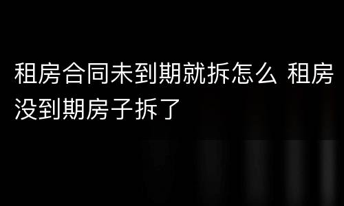 租房合同未到期就拆怎么 租房没到期房子拆了