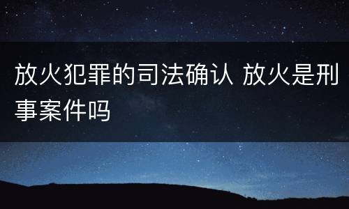 放火犯罪的司法确认 放火是刑事案件吗