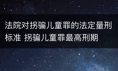 法院对拐骗儿童罪的法定量刑标准 拐骗儿童罪最高刑期