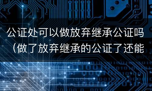 公证处可以做放弃继承公证吗（做了放弃继承的公证了还能做继承公证吗）